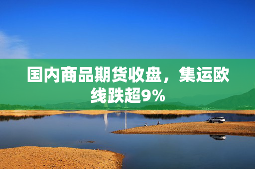 国内商品期货收盘，集运欧线跌超9%