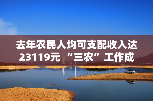 去年农民人均可支配收入达23119元 “三农”工作成绩单→