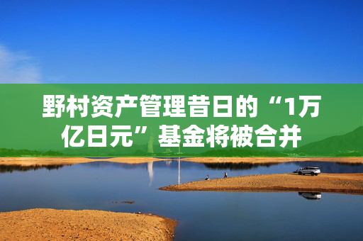 野村资产管理昔日的“1万亿日元”基金将被合并