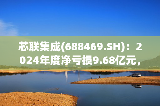 芯联集成(688469.SH)：2024年度净亏损9.68亿元，同比减亏50.57%