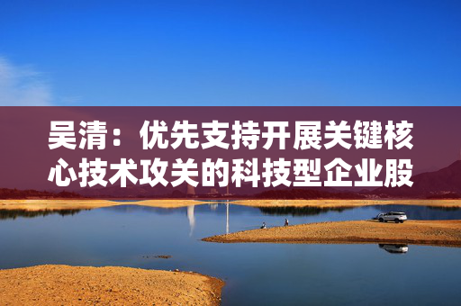 吴清：优先支持开展关键核心技术攻关的科技型企业股债融资、并购重组