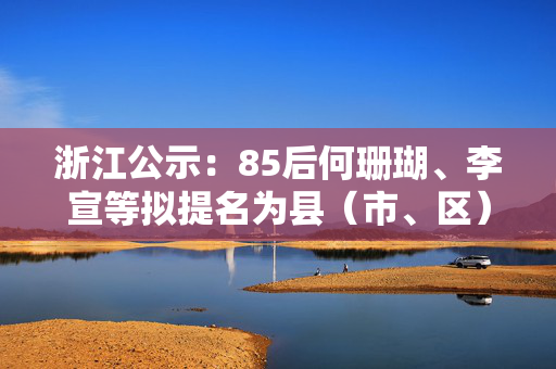 浙江公示：85后何珊瑚、李宣等拟提名为县（市、区）长候选人