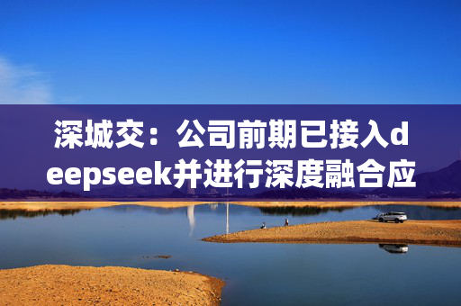 深城交：公司前期已接入deepseek并进行深度融合应用，包括赋能规划咨询设计、软件代码开发与硬件操控等