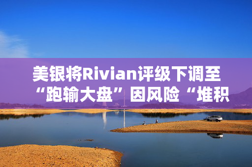 美银将Rivian评级下调至“跑输大盘”因风险“堆积”