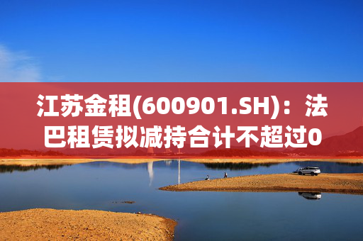 江苏金租(600901.SH)：法巴租赁拟减持合计不超过0.524%公司股份