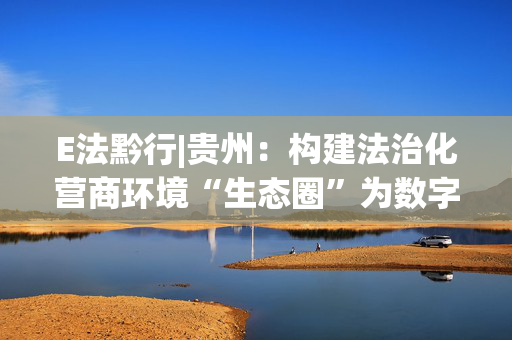 E法黔行|贵州：构建法治化营商环境“生态圈”为数字经济发展注入新动能