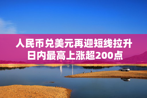 人民币兑美元再迎短线拉升 日内最高上涨超200点