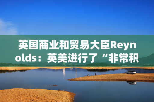 英国商业和贸易大臣Reynolds：英美进行了“非常积极”的贸易对话