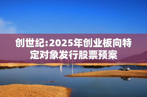 创世纪:2025年创业板向特定对象发行股票预案