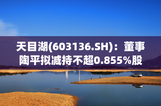 天目湖(603136.SH)：董事陶平拟减持不超0.855%股份