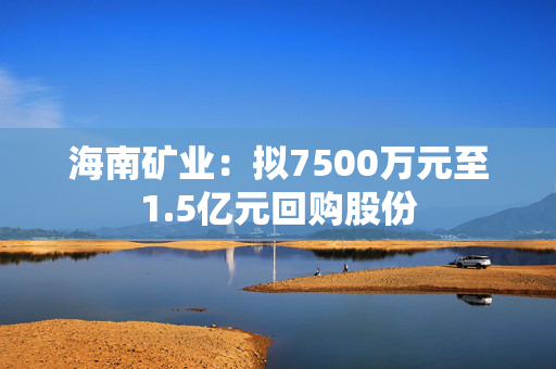 海南矿业：拟7500万元至1.5亿元回购股份