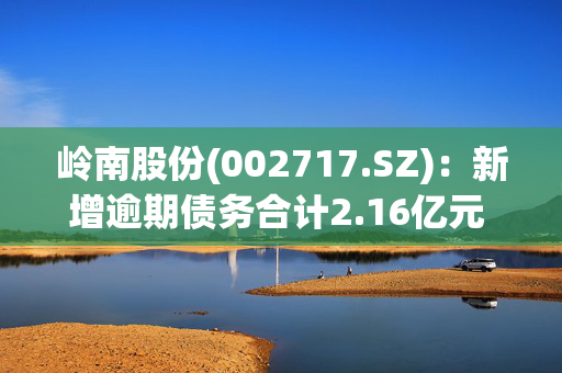 岭南股份(002717.SZ)：新增逾期债务合计2.16亿元 占净资产10.27%