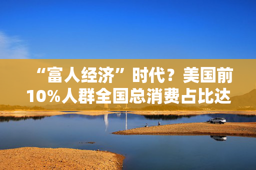 “富人经济”时代？美国前10%人群全国总消费占比达49.7%，创历史新高！