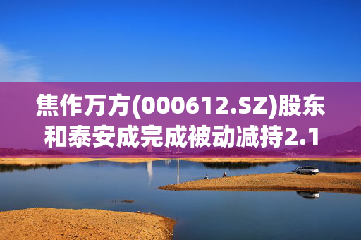 焦作万方(000612.SZ)股东和泰安成完成被动减持2.11%股份