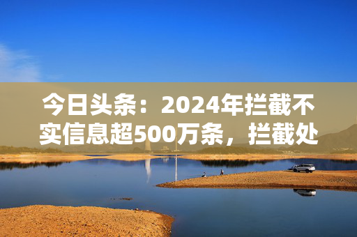 今日头条：2024年拦截不实信息超500万条，拦截处置涉诈内容超200万条