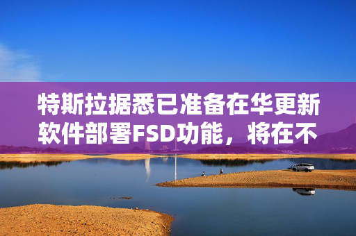 特斯拉据悉已准备在华更新软件部署FSD功能，将在不同车型分批推出