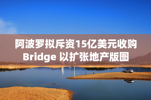 阿波罗拟斥资15亿美元收购Bridge 以扩张地产版图