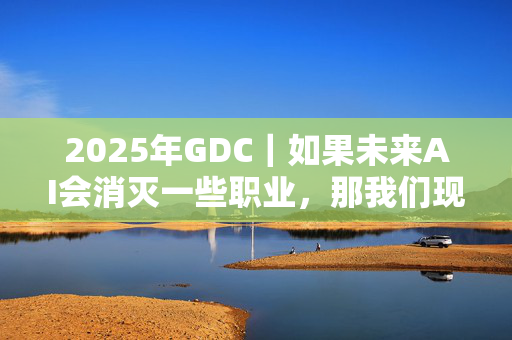 2025年GDC｜如果未来AI会消灭一些职业，那我们现在该学点什么？