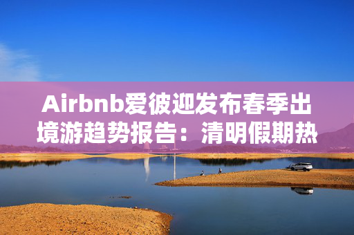 Airbnb爱彼迎发布春季出境游趋势报告：清明假期热度翻倍，日本断层领先