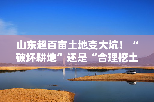 山东超百亩土地变大坑！“破坏耕地”还是“合理挖土”？