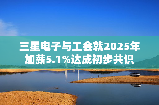 三星电子与工会就2025年加薪5.1%达成初步共识