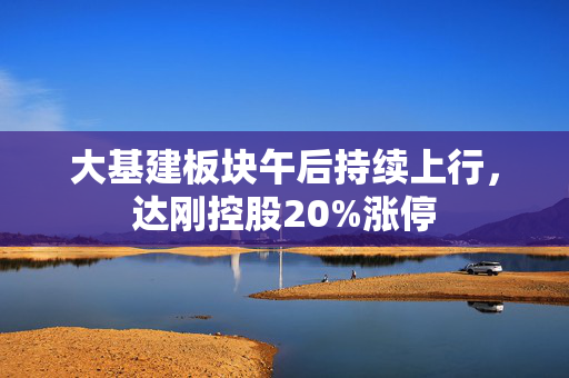 大基建板块午后持续上行，达刚控股20%涨停