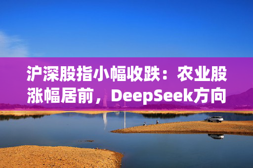 沪深股指小幅收跌：农业股涨幅居前，DeepSeek方向领跌