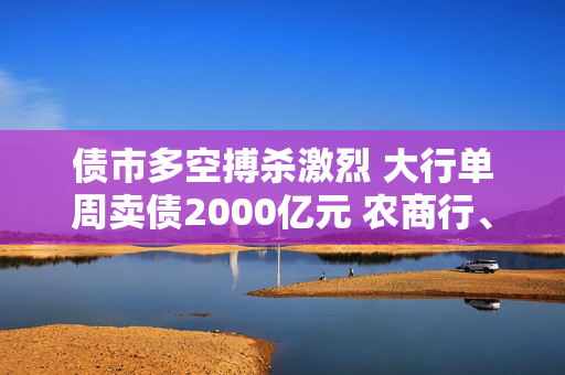 债市多空搏杀激烈 大行单周卖债2000亿元 农商行、保险积极“兜底”