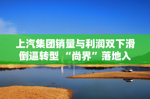 上汽集团销量与利润双下滑倒逼转型 “尚界”落地入局20万元红海市场