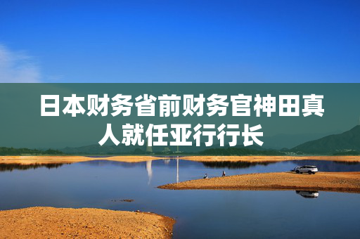 日本财务省前财务官神田真人就任亚行行长