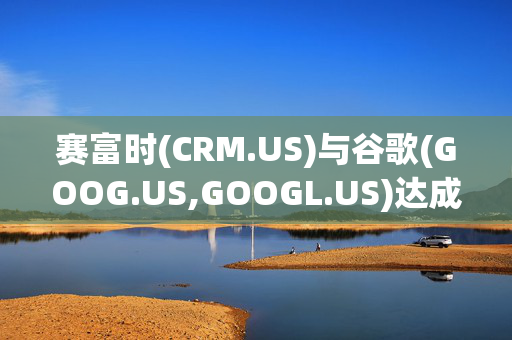 赛富时(CRM.US)与谷歌(GOOG.US,GOOGL.US)达成数十亿美元合作协议 深化AI与云计算集成