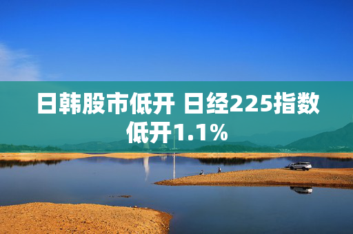 日韩股市低开 日经225指数低开1.1%