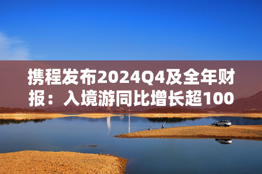 携程发布2024Q4及全年财报：入境游同比增长超100%