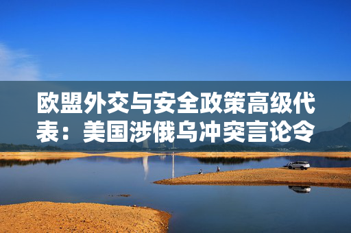 欧盟外交与安全政策高级代表：美国涉俄乌冲突言论令欧洲感到担忧