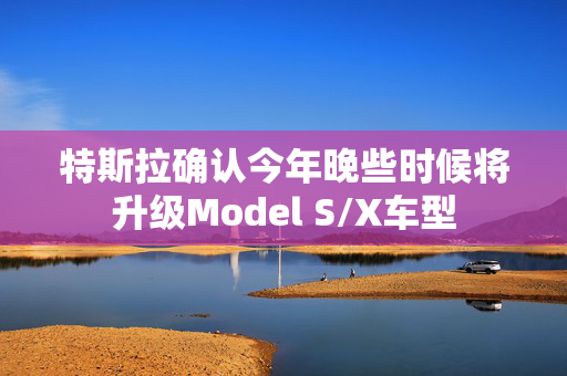 特斯拉确认今年晚些时候将升级Model S/X车型