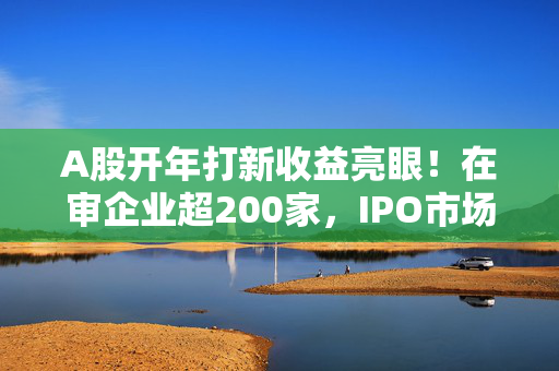 A股开年打新收益亮眼！在审企业超200家，IPO市场有望回暖