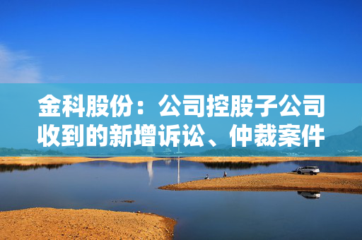 金科股份：公司控股子公司收到的新增诉讼、仲裁案件金额合计5.62亿元