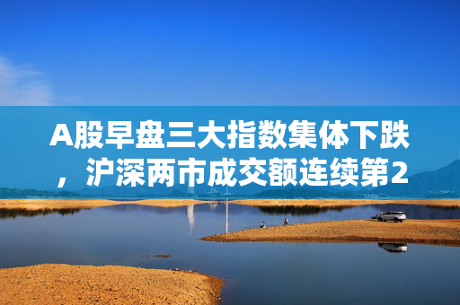 A股早盘三大指数集体下跌，沪深两市成交额连续第25个交易日突破1万亿