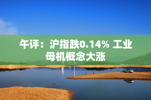 午评：沪指跌0.14% 工业母机概念大涨