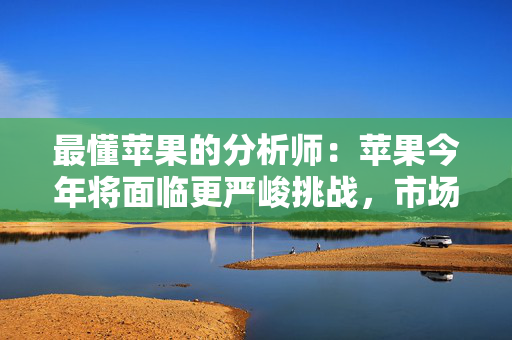 最懂苹果的分析师：苹果今年将面临更严峻挑战，市场过度乐观了，股价有下跌风险