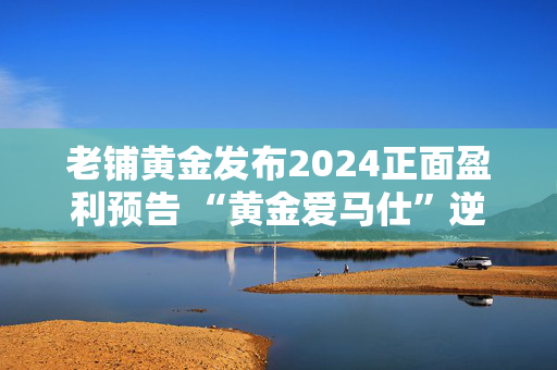 老铺黄金发布2024正面盈利预告 “黄金爱马仕”逆势增长的逻辑与隐忧