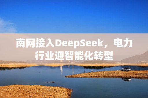 南网接入DeepSeek，电力行业迎智能化转型