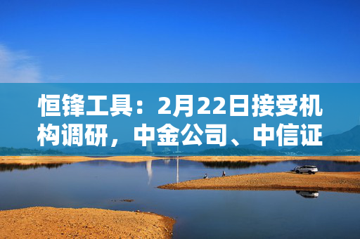 恒锋工具：2月22日接受机构调研，中金公司、中信证券等多家机构参与