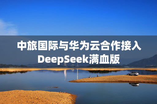 中旅国际与华为云合作接入DeepSeek满血版