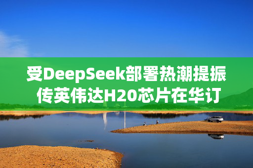 受DeepSeek部署热潮提振 传英伟达H20芯片在华订单激增