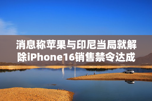 消息称苹果与印尼当局就解除iPhone16销售禁令达成一致