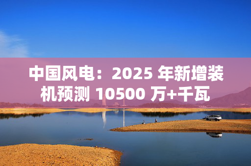 中国风电：2025 年新增装机预测 10500 万+千瓦