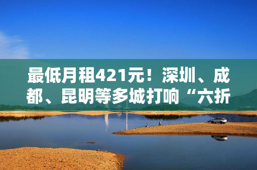 最低月租421元！深圳、成都、昆明等多城打响“六折租房战”