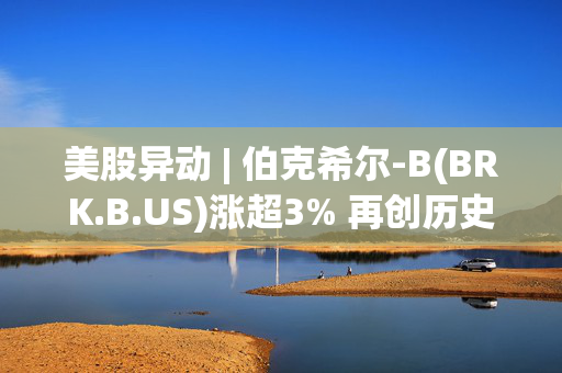 美股异动 | 伯克希尔-B(BRK.B.US)涨超3% 再创历史新高