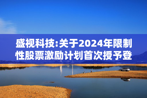 盛视科技:关于2024年限制性股票激励计划首次授予登记完成的公告